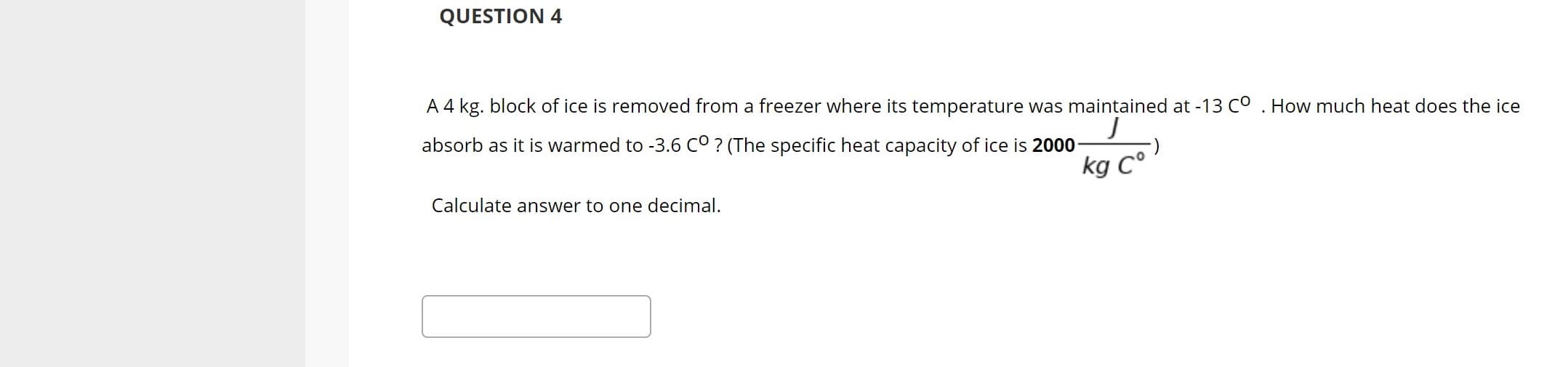 A 4 kg. block of ice is removed from a freezer where its temperature was maintained at -13 Co . How much heat does the ice
absorb as it is warmed to -3.6 cO? (The specific heat capacity of ice is 2000
kg C°
Calculate answer to one decimal.
