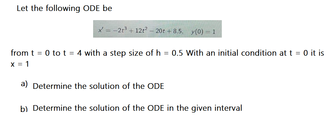 Let the following ODE be
x = -2t³ + 12t – 20t + 8.5.
y(0) = 1
from t = 0 to t = 4 with a step size of h = 0.5 With an initial condition at t = 0 it is
X = 1
a) Determine the solution of the ODE
b) Determine the solution of the ODE in the given interval
