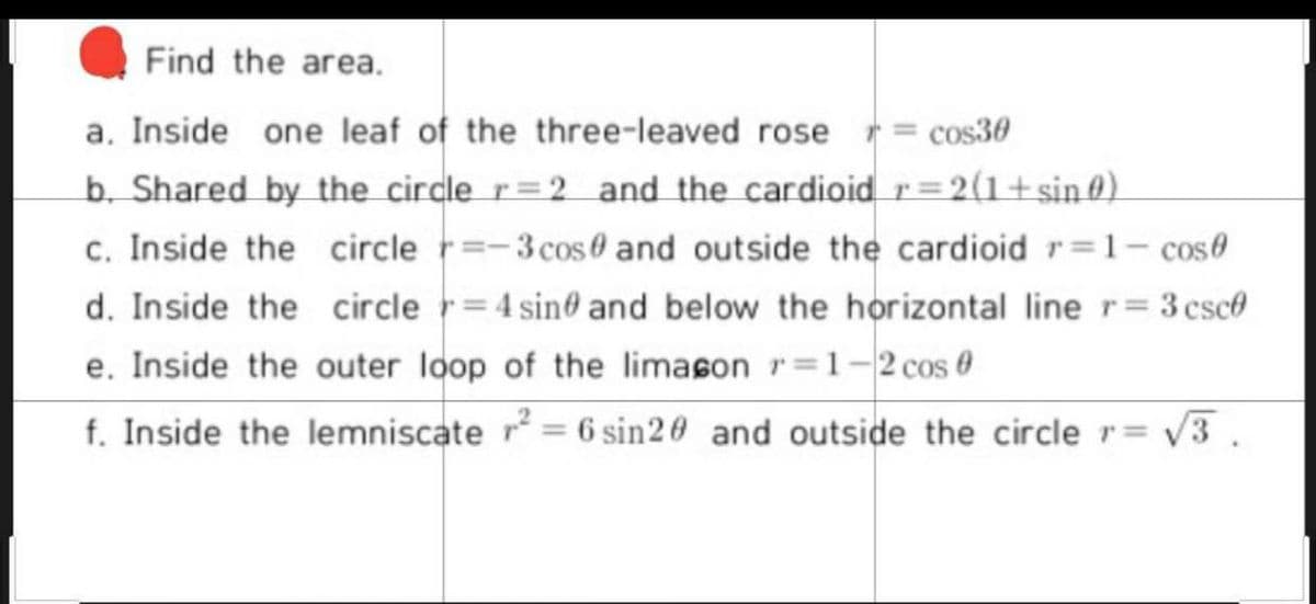 Find the area.
a. Inside one leaf of the three-leaved rose r= cos30
b. Shared by the circle r=2 and the cardioid r= 2(1+sin @).
c. Inside the circle r=-3cos0 and outside the cardioid r=1- cose
d. Inside the circle r= 4 sin@ and below the horizontal line r= 3 csce
e. Inside the outer loop of the limason r=1-2cos 0
f. Inside the lemniscate r = 6 sin20 and outside the circle r= v3.
