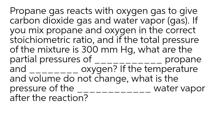 Propane gas reacts with oxygen gas to give
carbon dioxide gas and water vapor (gas). If
you mix propane and oxygen in the correct
stoichiometric ratio, and if the total pressure
of the mixture is 300 mm Hg, what are the
partial pressures of
and
and volume do not change, what is the
pressure of the
after the reaction?
propane
oxygen? If the temperature
water vapor
