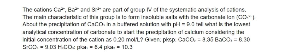 The cations Ca²+, Ba²+ and Sr2* are part of group IV of the systematic analysis of cations.
The main characteristic of this group is to form insoluble salts with the carbonate ion (CO:²-).
About the precipitation of CaCOs in a buffered solution with pH = 9.0 tell what is the lowest
analytical concentration of carbonate to start the precipitation of calcium considering the
initial concentration of the cation as 0.20 mol/L? Given: pksp: CaCOs = 8.35 BaCOs = 8.30
SrCO3 = 9.03 H:COs: pka: = 6.4 pka: = 10.3

