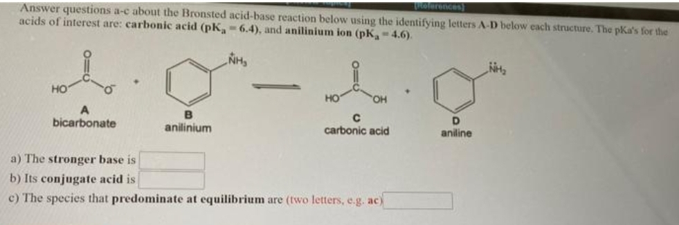 TRolerences)
Answer questions a-c about the Bronsted acid-base reaction below using the identifying letters A-D below each structure. The pKa's for the
acids of interest are: carbonic acid (pK,-6.4), and anilinium ion (pK-4.6).
NH
но
HO
OH
B
D.
bicarbonate
anilinium
carbonic acid
aniline
a) The stronger base is
b) Its conjugate acid is
c) The species that predominate at equilibrium are (two letters, e.g. ac)
