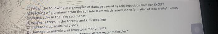 27All of the following are examples of damage caused by acid deposition from rain EXCEPT
AS leaching of aluminum from the soil into lakes which results in the formation of toxic methyi mercury
friom mercury in the lake sediments.
BYweakens trees in the forests and kills seedlings.
Increased agricultural yields.
D) damage to marble and limestone monuments.
anres attract water molecules?
