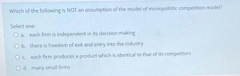 Which of the following is NOT an assumption of the model of monopolistic competition model?
Select one:
O a. each firm is independent in its decision making
O b. there is freedom of exit and entry into the industry
Oc. each firm produces a product which is identical to that of its competitors
O d. many small firms
