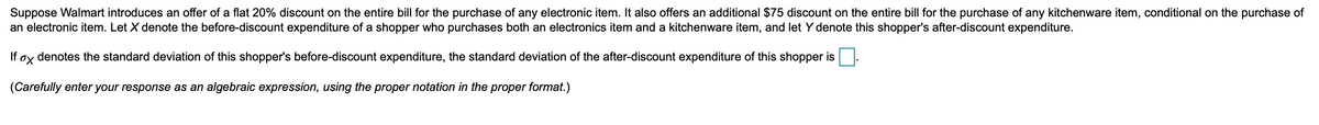 Suppose Walmart introduces an offer of a flat 20% discount on the entire bill for the purchase of any electronic item. It also offers an additional $75 discount on the entire bill for the purchase of any kitchenware item, conditional on the purchase of
an electronic item. Let X denote the before-discount expenditure of a shopper who purchases both an electronics item and a kitchenware item, and let Y denote this shopper's after-discount expenditure.
If
denotes the standard deviation of this shopper's before-discount expenditure, the standard deviation of the after-discount expenditure of this shopper is.
(Carefully enter your response as an algebraic expression, using the proper notation in the proper format.)
