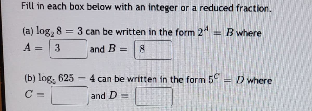 Fill in each box below with an integer or a reduced fraction.
(a) log₂ 8 = 3 can be written in the form 24
A = 3
8
and B
-
and D
(b) log5 625 = 4 can be written in the form 5
C=
|
ANON
B where
- D where