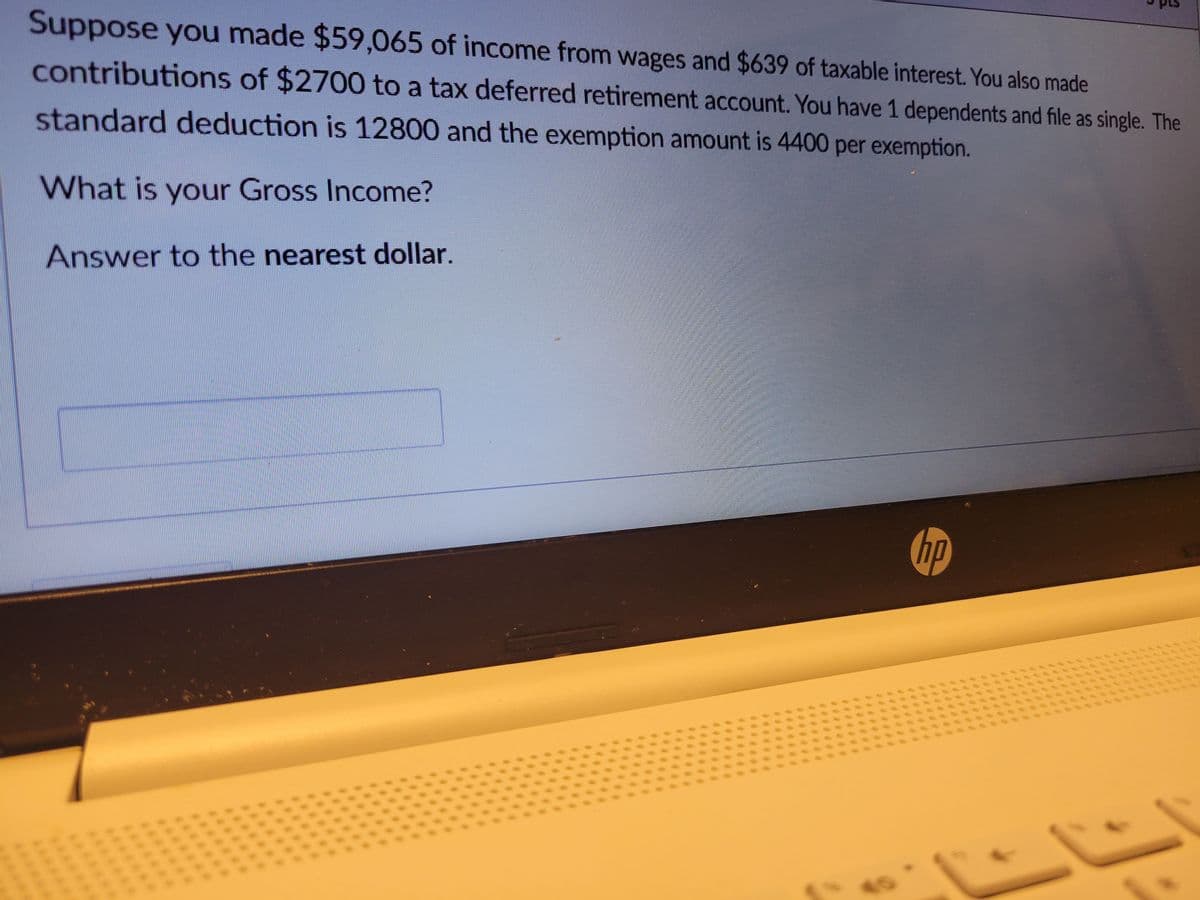 Suppose you made $59,065 of income from wages and $639 of taxable interest. You also made
contributions of $2700 to a tax deferred retirement account. You have 1 dependents and file as single. The
standard deduction is 12800 and the exemption amount is 4400 per exemption.
What is your Gross Income?
Answer to the nearest dollar.
hp