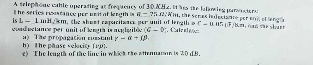 A telephone cable operating at frequency of 30 KHz. It has the following parameters:
The series resistance per unit of length is R = 75 /Km, the series inductance per unit of length
is L = 1 mH/km, the shunt capacitance per unit of length is C = 0.05 µF/Km, and the shunt
conductance per unit of length is negligible (G= 0). Calculate:
a) The propagation constant y = a + jß.
b) The phase velocity (vp).
c) The length of the line in which the attenuation is 20 dB.