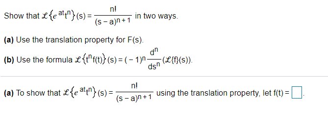 n!
Show that £{e at"}(s) =
in two ways.
(s - a)n+1
(a) Use the translation property for F(s).
(b) Use the formula L{t"f(t)} (s) = (– 1)n-
dn
(L{f}(s)).
dsn
n!
(a) To show that L{e a4n}(s) =
using the translation property, let f(t) =
(s - a)n +1
