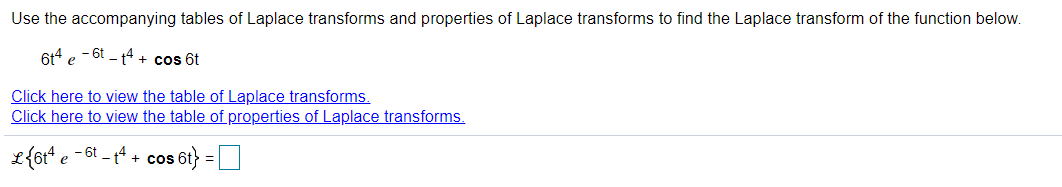 Use the accompanying tables of Laplace transforms and properties of Laplace transforms to find the Laplace transform of the function below.
614 e - 6t - t4 + cos 6t
Click here to view the table of Laplace transforms.
Click here to view the table of properties of Laplace transforms.
L{6t* e -6t - tª + cos 6t} =O
