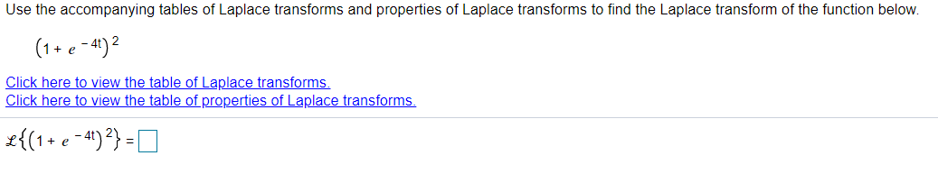 Use the accompanying tables of Laplace transforms and properties of Laplace transforms to find the Laplace transform of the function below.
(1+ e - 41) 2
Click here to view the table of Laplace transforms.
Click here to view the table of properties of Laplace transforms.
£{(1+ e -41)?} =D
