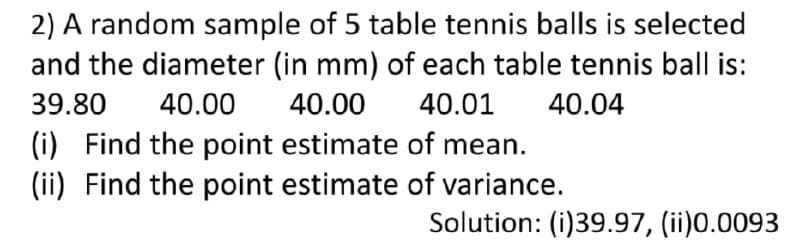 2) A random sample of 5 table tennis balls is selected
and the diameter (in mm) of each table tennis ball is:
39.80
40.00
40.00
40.01
40.04
(i) Find the point estimate of mean.
(ii) Find the point estimate of variance.
Solution: (i)39.97, (ii)0.0093
