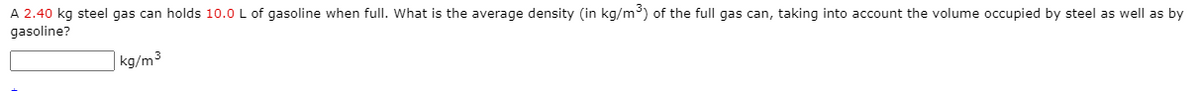 A 2.40 kg steel gas can holds 10.0 L of gasoline when full. What is the average density (in kg/m³) of the full gas can, taking into account the volume occupied by steel as well as by
gasoline?
| kg/m³
