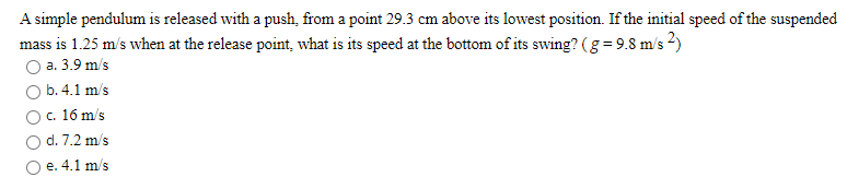 A simple pendulum is released with a push, from a point 29.3 cm above its lowest position. If the initial speed of the suspended
mass is 1.25 m/s when at the release point, what is its speed at the bottom of its swing? (g = 9.8 m/s 2)
O a. 3.9 m/s
O b.4.1 m/s
O. 16 m/s
d. 7.2 m/s
O e. 4.1 m/s
