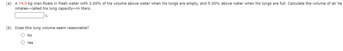 (a) A 74.0 kg man floats in fresh water with 3.00% of his volume above water when his lungs are empty, and 5.00% above water when his lungs are fullI. Calculate the volume of air he
inhales-called his lung capacity-in liters.
(b) Does this lung volume seem reasonable?
O No
O Yes
