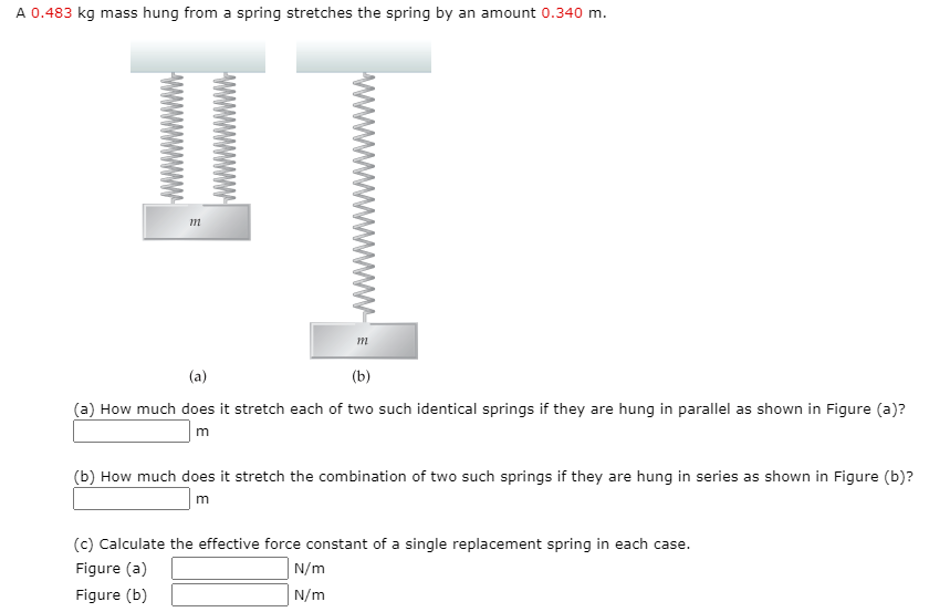 A 0.483 kg mass hung from a spring stretches the spring by an amount 0.340 m.
(a)
(b)
(a) How much does it stretch each of two such identical springs if they are hung in parallel as shown in Figure (a)?
(b) How much does it stretch the combination of two such springs if they are hung in series as shown in Figure (b)?
m
(c) Calculate the effective force constant of a single replacement spring in each case.
Figure (a)
N/m
Figure (b)
N/m
