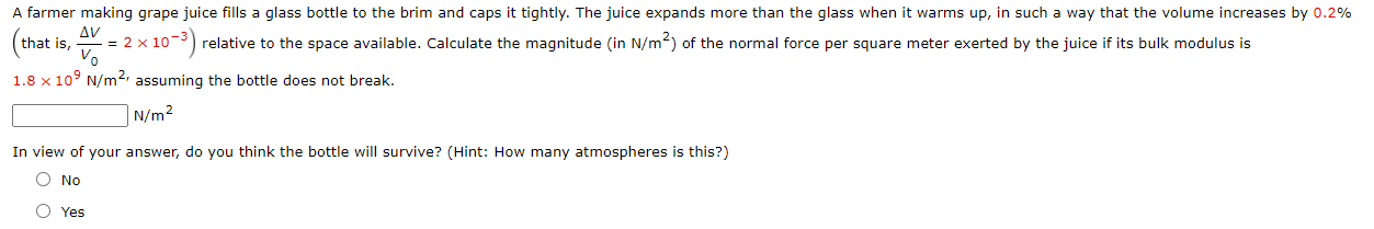 A farmer making grape juice fills a glass bottle to the brim and caps it tightly. The juice expands more than the glass when it warms up, in such a way that the volume increases by 0.2%
Δν
= 2 x 10-3) relative to the space available. Calculate the magnitude (in N/m2) of the normal force per square meter exerted by the juice if its bulk modulus is
Vo
that is,
1.8 x 10° N/m2, assuming the bottle does not break.
N/m2
In view of your answer, do you think the bottle will survive? (Hint: How many atmospheres is this?)
O No
O Yes
o o
