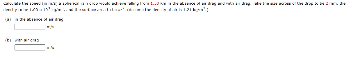 Calculate the speed (in m/s) a spherical rain drop would achieve falling from 1.50 km in the absence of air drag and with air drag. Take the size across of the drop to be 2 mm, the
density to be 1.00 x 10° kg/m³, and the surface area to be ar?. (Assume the density of air is 1.21 kg/m³.)
(a) in the absence of air drag
m/s
(b) with air drag
m/s
