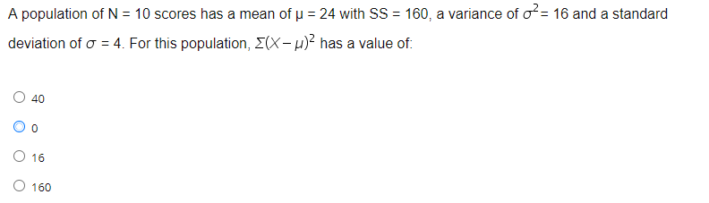 A population of N = 10 scores has a mean of p = 24 with SS = 160, a variance of o= 16 and a standard
deviation of o = 4. For this population, E(X-u)? has a value of:
40
O 16
O 160
