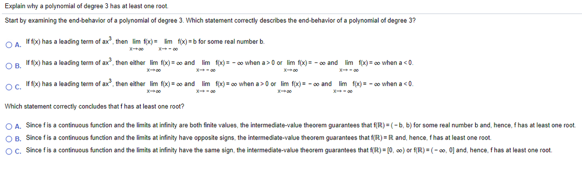 Explain why a polynomial of degree 3 has at least one root.
Start by examining the end-behavior of a polynomial of degree 3. Which statement correctly describes the end-behavior of a polynomial of degree 3?
OA If f(x) has a leading term of ax, then lim f(x) = lim f(x) = b for some real number b.
X00
X - 00
OP If f(x) has a leading term of ax, then either lim f(x) = 00 and lim f(x) = - 0 when a>0 or lim f(x) = - 0o and lim f(x) = oo when a <0.
X00
X - 00
X00
X - 00
Oc If f(x) has a leading term of ax, then either lim f(x) = 00 and
lim f(x) = 00 when a>0 or lim f(x) = - 00 and
lim f(x) = - oo when a <0.
X00
X - 00
X00
X - 00
Which statement correctly concludes that f has at least one root?
O A. Since fis a continuous function and the limits at infinity are both finite values, the intermediate-value theorem guarantees that f(R) = (- b, b) for some real number b and, hence, f has at least one root.
O B. Since fis a continuous function and the limits at infinity have opposite signs, the intermediate-value theorem guarantees that f(R) = R and, hence, f has at least one root.
O C. Since fis a continuous function and the limits at infinity have the same sign, the intermediate-value theorem guarantees that f(R) = [0, 00) or f(R) = (- 00, 0] and, hence, f has at least one root.
