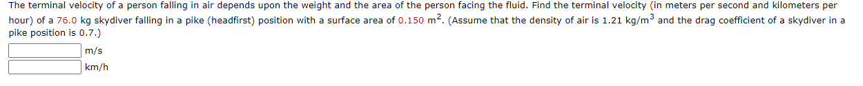 The terminal velocity of a person falling in air depends upon the weight and the area of the person facing the fluid. Find the terminal velocity (in meters per second and kilometers per
hour) of a 76.0 kg skydiver falling in a pike (headfirst) position with a surface area of 0.150 m². (Assume that the density of air is 1.21 kg/m3 and the drag coefficient of a skydiver in a
pike position is 0.7.)

