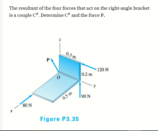 The resultant of the four forces that act on the right-angle bracket
is a couple CR. Determine C* and the force P.
0.3 m
120 N
0.2 m
90 N
0.5 m
80 N
Figure P3.35
