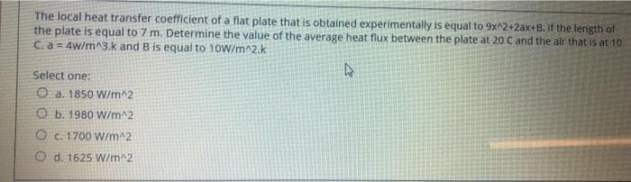 The local heat transfer coefficient of a flat plate that is obtained experimentally is equal to 9x^2+2ax+B. If the length of
the plate is equal to 7 m. Determine the value of the average heat flux between the plate at 20 Cand the air that is at 10
C.a 4w/m^3.k and B is equal to 10W/m^2.k
Select one:
O a. 1850 W/m^2
O b. 1980 W/m^2
O c. 1700 VW/m^2
O d. 1625 W/m^2
