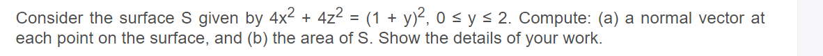 Consider the surface S given by 4x2 + 4z2 = (1 + y)², 0 < y < 2. Compute: (a) a normal vector at
each point on the surface, and (b) the area of S. Show the details of your work.
