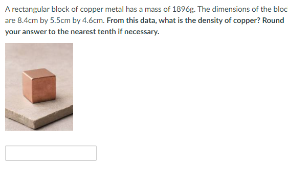 A rectangular block of copper metal has a mass of 1896g. The dimensions of the bloc
are 8.4cm by 5.5cm by 4.6cm. From this data, what is the density of copper? Round
your answer to the nearest tenth if necessary.
