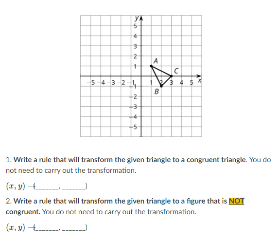 YA
4
A
1
-5 -4 -3 -2 -1,
B
2
4
1. Write a rule that will transform the given triangle to a congruent triangle. You do
not need to carry out the transformation.
(r, y) -.
2. Write a rule that will transform the given triangle to a figure that is NOT
congruent. You do not need to carry out the transformation.
(x, y) 4 --
in
