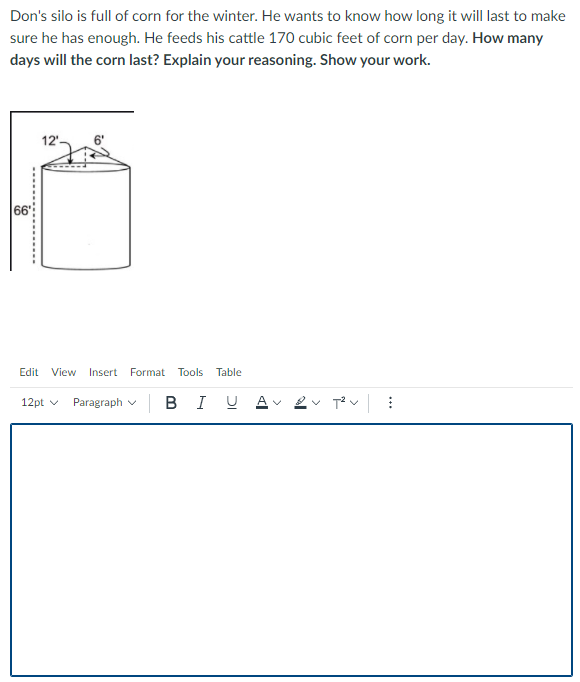 Don's silo is full of corn for the winter. He wants to know how long it will last to make
sure he has enough. He feeds his cattle 170 cubic feet of corn per day. How many
days will the corn last? Explain your reasoning. Show your work.
66
Edit
View
Insert
Format Tools
Table
12pt v
Paragraph v B IU
