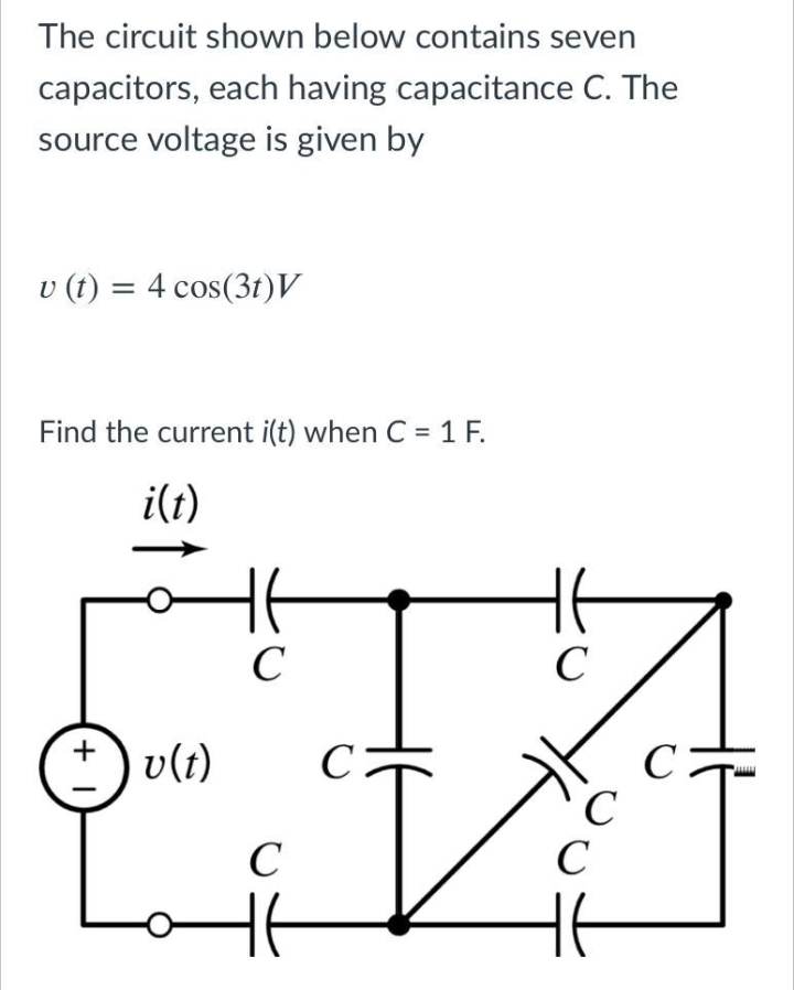 The circuit shown below contains seven
capacitors, each having capacitance C. The
source voltage is given by
v (1) = 4 cos(3t)V
Find the current i(t) when C = 1 F.
i(t)
C
v(t)
C:
C
C
C
+ I
