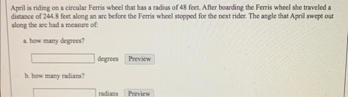 April is riding on a cireular Ferris wheel that has a radius of 48 feet. After boarding the Ferris wheel she traveled a
distance of 244.8 feet along an are before the Ferris wheel stopped for the next rider. The angle that April swept out
along the are had a measure of:
a. how many degrees?
degrees Preview
b. how many radians?
radians
Preview
