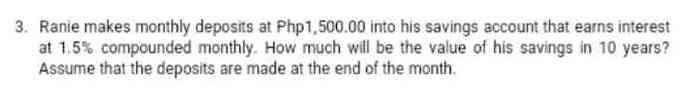 3. Ranie makes monthly deposits at Php1,500.00 into his savings account that earns interest
at 1.5% compounded monthly. How much will be the value of his savings in 10 years?
Assume that the deposits are made at the end of the month.
