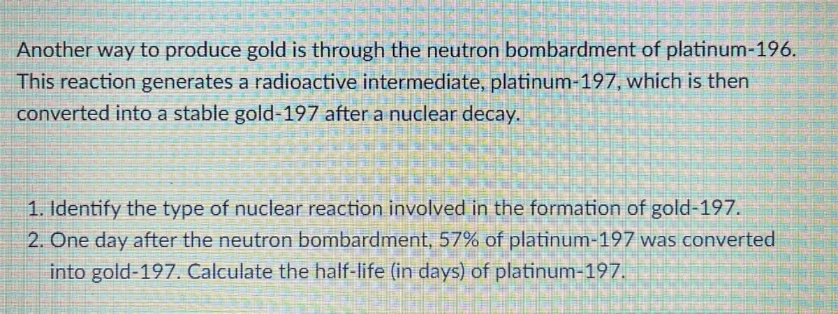 Another way to produce gold is through the neutron bombardment of platinum-196.
This reaction generates a radioactive intermediate, platinum-197, which is then
converted into a stable gold-197 after a nuclear decay.
1. Identify the type of nuclear reaction involved in the formation of gold-197.
2. One day after the neutron bombardment, 57% of platinum-197 was converted
into gold-197. Calculate the half-life (in days) of platinum-197.