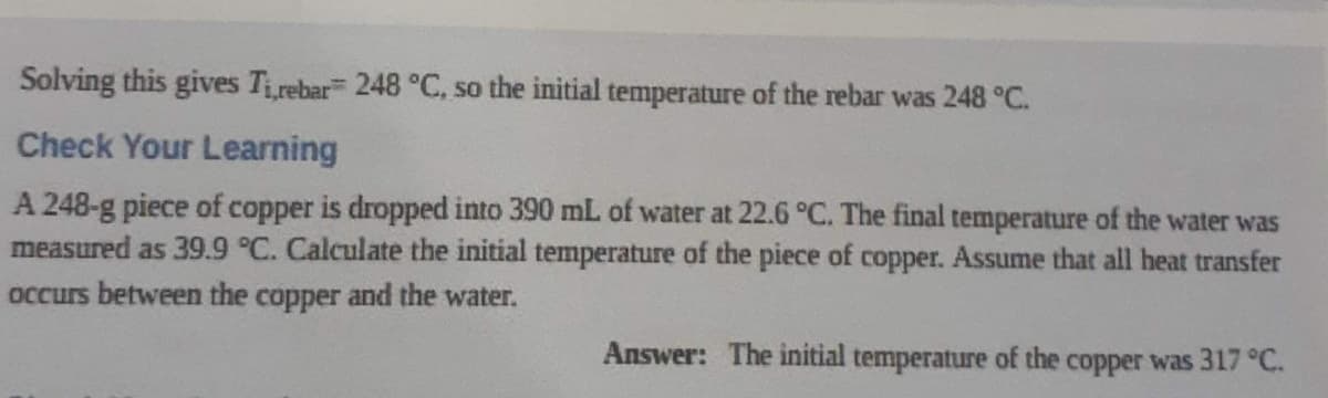Solving this gives Tirebar 248 °C, so the initial temperature of the rebar was 248 °C.
Check Your Learning
A 248-g piece of copper is dropped into 390 mL of water at 22.6 °C. The final temperature of the water was
measured as 39.9 °C. Calculate the initial temperature of the piece of copper. Assume that all heat transfer
occurs between the copper and the water.
Answer: The initial temperature of the copper was 317 °C.