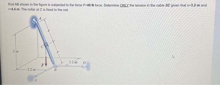 Rod AB shown in the figure is subjected to the force F-40 N force. Determine ONLY the tension in the cable BE given that s=3.2 m and
T-4.4 m. The collar at C is fixed to the rod.
2m
2.2 m-
E
F
S
B
1.2 m D
4