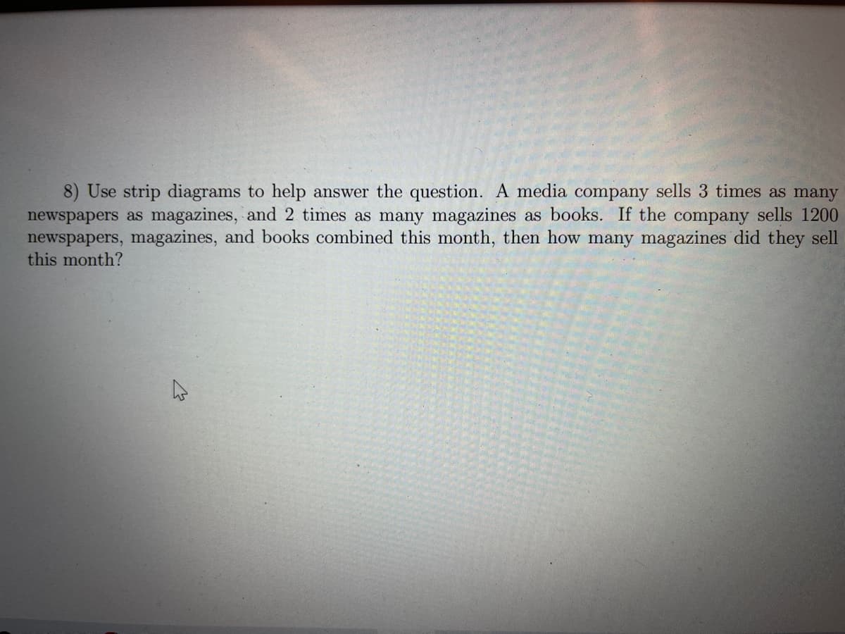 8) Use strip diagrams to help answer the question. A media company sells 3 times as many
newspapers as magazines, and 2 times as many magazines as books. If the company sells 1200
newspapers, magazines, and books combined this month, then how many magazines did they sell
this month?
