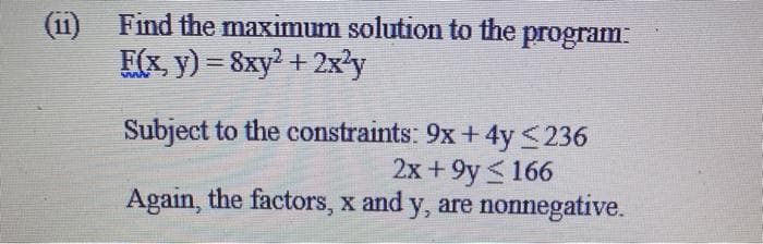 (ii) Find the maximum solution to the
program:
F(x, y) = 8xy2 + 2x'y
!!
Subject to the constraints: 9x+ 4y <236
2x + 9y <166
Again, the factors, x and y, are nonnegative.
