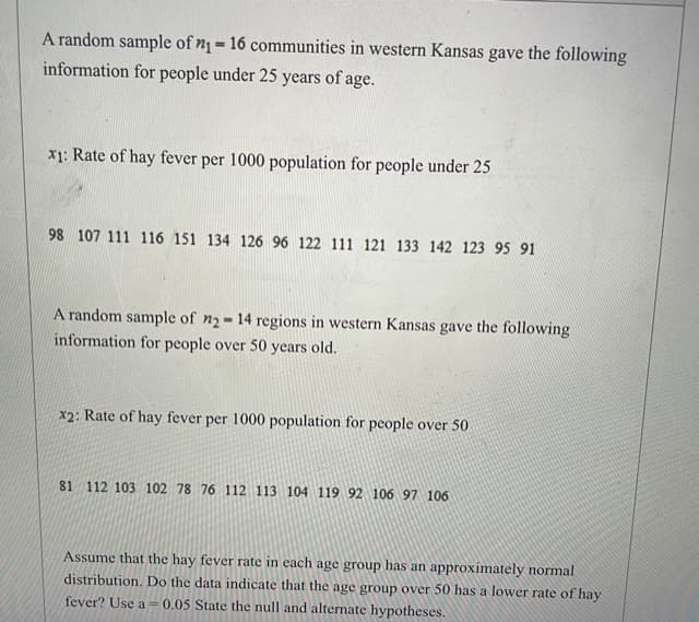 A random sample of n= 16 communities in western Kansas gave the following
information for people under 25 years of age.
%3D
x1: Rate of hay fever per 1000 population for people under 25
98 107 111 116 151 134 126 96 122 111 121 133 142 123 95 91
A random sample of n2-14 regions in western Kansas gave the following
information for people over 50 years old.
x2: Rate of hay fever per 1000 population for people over 50
81 112 103 102 78 76 112 113 104 119 92 106 97 106
Assume that the hay fever rate in each age group has an approximately normal
distribution. Do the data indicate that the age group over 50 has a lower rate of hay
fever? Use a = 0.05 State the null and alternate hypotheses.
