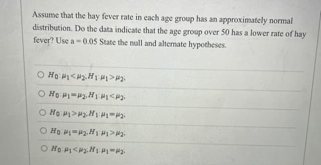 Assume that the hay fever rate in each age group has an approximately normal
distribution. Do the data indicate that the age group over 50 has a lower rate of hay
fever? Use a = 0.05 State the null and alternate hypotheses.
%3D
