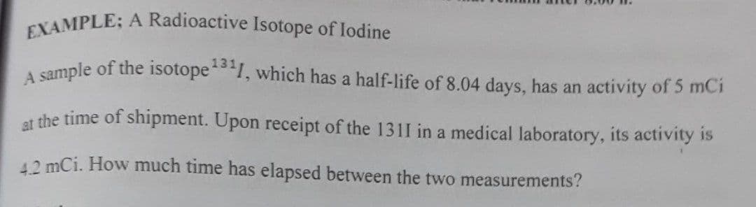EXAMPLE; A Radioactive Isotope of lodine
131
A sample of the isotope1, which has a half-life of 8.04 days, has an activity of 5 mCi
et the time of shipment. Upon receipt of the 1311 in a medical laboratory, its activity is
12 mCi. How much time has elapsed between the two measurements?
