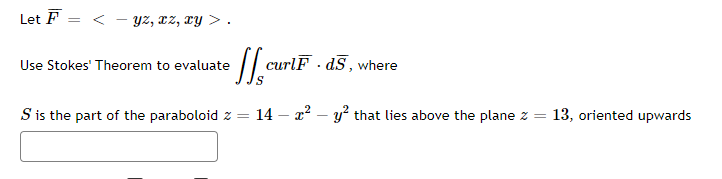 Let F
Yz, xz, ry > .
Use Stokes' Theorem to evaluate
curlF · dS, where
S is the part of the paraboloid z =
14 – x2 – y? that lies above the plane z =
13, oriented upwards
