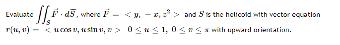 Evaluate
/| F · dS , where F = < y, – x, z² > and S is the helicoid with vector equation
S
r(u, v)
< u cos v, u sin v, v > 0<u < 1, 0 < v< T with upward orientation.
