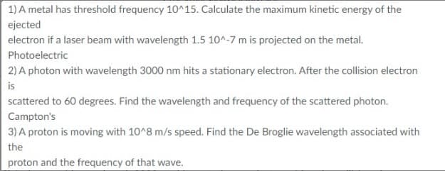 1) A metal has threshold frequency 10^15. Calculate the maximum kinetic energy of the
ejected
electron if a laser beam with wavelength 1.5 10^-7 m is projected on the metal.
Photoelectric
2) A photon with wavelength 3000 nm hits a stationary electron. After the collision electron
is
scattered to 60 degrees. Find the wavelength and frequency of the scattered photon.
Campton's
3) A proton is moving with 10^8 m/s speed. Find the De Broglie wavelength associated with
the
proton and the frequency of that wave.
