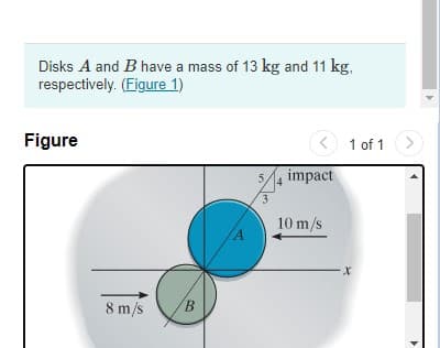Disks A and B have a mass of 13 kg and 11 kg,
respectively. (Figure 1)
Figure
of 1>)
5/4
impact
3
A
10 m/s
8 m/s
B.
