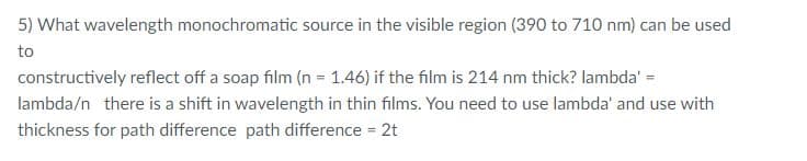 5) What wavelength monochromatic source in the visible region (390 to 710 nm) can be used
to
constructively reflect off a soap film (n = 1.46) if the film is 214 nm thick? lambda' =
lambda/n there is a shift in wavelength in thin films. You need to use lambda' and use with
thickness for path difference path difference = 2t
