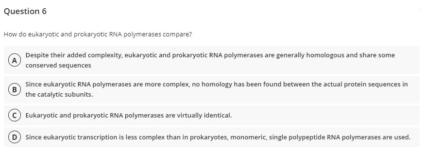 Question 6
How do eukaryotic and prokaryotic RNA polymerases compare?
Despite their added complexity, eukaryotic and prokaryotic RNA polymerases are generally homologous and share some
conserved sequences
Since eukaryotic RNA polymerases are more complex, no homology has been found between the actual protein sequences in
the catalytic subunits.
Eukaryotic and prokaryotic RNA polymerases are virtually identical.
D Since eukaryotic transcription is less complex than in prokaryotes, monomeric, single polypeptide RNA polymerases are used.
