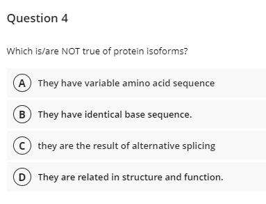 Question 4
Which is/are NOT true of protein isoforms?
A They have variable amino acid sequence
B They have identical base sequence.
they are the result of alternative splicing
D) They are related in structure and function.
