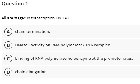 Question 1
All are stages in transcription EXCEPT:
A chain termination.
B DNase I activity on RNA polymerase/DNA complex.
c) binding of RNA polymerase holoenzyme at the promoter sites.
chain elongation.
